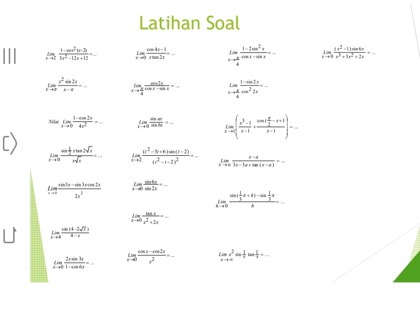 Latihan Soal
limlimits _xto 2 (1-cos^2(x-2))/3x^2-12x+12 =... limlimits _xto 0 (cos 4x-1)/xtan 2x =...
limlimits _xto  π /4  (1-2sin^2x)/cos x-sin x =... limlimits _xto 0 ((x^2-1)sin 6x)/x^3+3x^2+2x =...
limlimits _xto π  x^2sin 2x/x-π  =... limlimits _xto  π /4  cos 2x/cos x-sin x =... limlimits _xto  π /4  (1-sin 2x)/cos^22x =...
Nilai limlimits _xto 0 (1-cos 2x)/4x^2 =... limlimits _xto 0 sin ax/sin bx =... limlimits _xto 1( (x^3-1)/x-1 +frac cos ( π /2 -x+1)x-1)=...
limlimits _xto 0frac sin  1/2 xtan 2sqrt(x)xsqrt(x)=... limlimits _xto 2frac (t^2-5t+6)sin (t-2)(t^2-t-2)^2=... limlimits _xto a (x-a)/3x-3a+tan (x-a) =...
underset xto 0Lim (sin 3x-sin 3xcos 2x)/2x^2  limlimits _xto 0 sin 6x/sin 2x =_ 
limlimits _hto 0frac sin ( 1/3 π +h)-sin  1/3 π h=...
limlimits _xto 0 tan x/x^2+2x =...
limlimits _xto 4 (sin (4-2sqrt(x)))/4-x 
limlimits _xto 0 2xsin 3x/1-cos 6x =... limlimits _xto 0 (cos x-cos 2x)/x^2 =... L mx^2sin  1/x tan  1/x =...
xto ∈fty