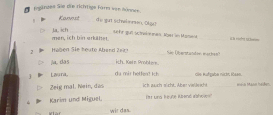 Ergänzen Sie die richtige Form von können. 
1 Kannst_ du gut schwimmen, Olga? 
Ja, ich _sehr gut schwimmen. Aber im Moment _ich nicht schwim- 
men, ich bin erkältet. 
2 Haben Sie heute Abend Zeit? _Sie Überstunden machen? 
Ja, das _ich. Kein Problem. 
3 Laura, _du mir helfen? Ich _die Aufgabe nicht lösen. 
Zeig mal. Nein, das _ich auch nicht. Aber vielleicht _mein Mann helfen. 
4 Karim und Miguel,_ ihr uns heute Abend abholen? 
Vlar _wir das.