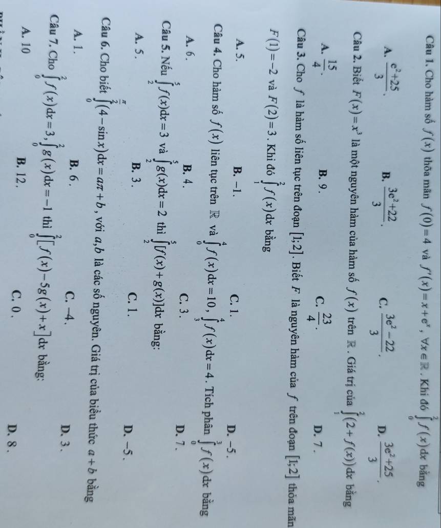 Cho hàm số f(x) thõa mãn f(0)=4 và f'(x)=x+e^x,forall x∈ R. Khi đó ∈tlimits _0^(2f(x)dx bằng
A. frac e^2)+253.  (3e^2+22)/3 . C.  (3e^2-22)/3 . D.  (3e^2+25)/3 .
B.
Câu 2. Biết F(x)=x^3 là một nguyên hàm của hàm số f(x) trên R . Giá trị của ∈tlimits _1^(2(2+f(x))dx bǎng
A. frac 15)4. B. 9 .
C.  23/4 . D. 7 .
Câu 3. Cho ƒ là hàm số liên tục trên đoạn [1;2]. Biết F là nguyên hàm của ƒ trên đoạn [1;2] thỏa mãn
F(1)=-2 và F(2)=3. Khi đó ∈tlimits _1^(2f(x)dx bằng
A. 5. B. −1. C. 1.
D. ~5 .
Câu 4. Cho hàm số f(x) liên tục trên R và ∈tlimits _0^4f(x)dx=10,∈tlimits _3^4f(x)dx=4. Tích phân ∈tlimits _0^3f(x)dx bằng
A. 6. B. 4 . C. 3 .
D. 7 .
Câu 5. Nếu ∈tlimits _2^5f(x)dx=3 và ∈tlimits _2^5g(x)dx=2 thì ∈tlimits _2^5[f(x)+g(x)]dx bằng:
A. 5 . B. 3 . C. 1. D. −5 .
Câu 6. Cho biết ∈tlimits _0^(frac π)2)(4-sin x)dx=aπ +b , với a,b là các số nguyên. Giá trị của biều thức a+b bằng
A. 1. B. 6 . C. -4 .
D. 3 .
Câu 7. Cho ∈tlimits _0^2f(x)dx=3,∈tlimits _0^2g(x)dx=-1 thì ∈tlimits _0^2[f(x)-5g(x)+x] :x bằng:
A. 10 B. 12 . C. 0 ,
D. 8 .