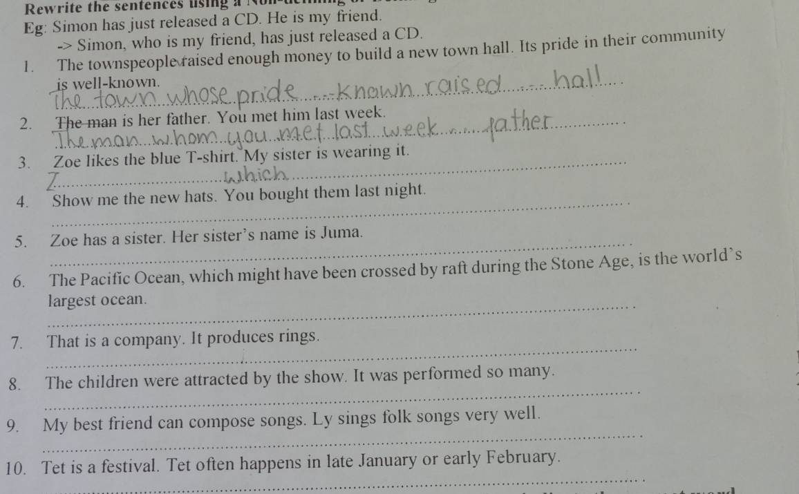 Rewrite the sentences uising a Non-t 
Eg: Simon has just released a CD. He is my friend. 
-> Simon, who is my friend, has just released a CD. 
1. The townspeople raised enough money to build a new town hall. Its pride in their community 
is well-known. 
2. The man is her father. You met him last week. 
3. Zoe likes the blue T-shirt. My sister is wearing it. 
4. Show me the new hats. You bought them last night. 
_ 
5. Zoe has a sister. Her sister’s name is Juma. 
6. The Pacific Ocean, which might have been crossed by raft during the Stone Age, is the world’s 
_largest ocean. 
_ 
7. That is a company. It produces rings. 
_ 
8. The children were attracted by the show. It was performed so many. 
_ 
9. My best friend can compose songs. Ly sings folk songs very well. 
_ 
10. Tet is a festival. Tet often happens in late January or early February. 
_ 
_