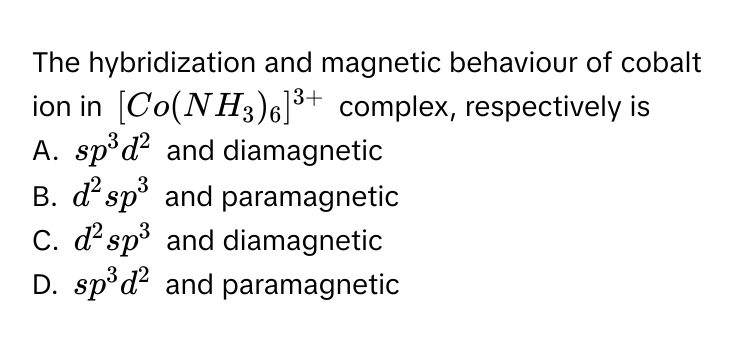 The hybridization and magnetic behaviour of cobalt ion in $[Co(NH_3)_6]^3+$ complex, respectively is

A. $sp^3d^2$ and diamagnetic
B. $d^2sp^3$ and paramagnetic
C. $d^2sp^3$ and diamagnetic
D. $sp^3d^2$ and paramagnetic