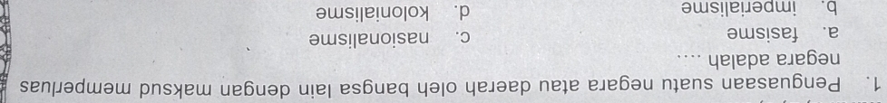 Penguasaan suatu negara atau daerah oleh bangsa lain dengan maksud memperluas
negara adalah ....
a. fasisme c. nasionalisme
b. imperialisme d. kolonialisme