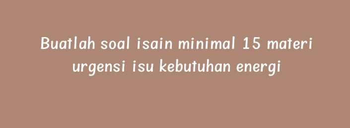 Buatlah soal isain minimal 15 materi 
urgensi isu kebutuhan energi