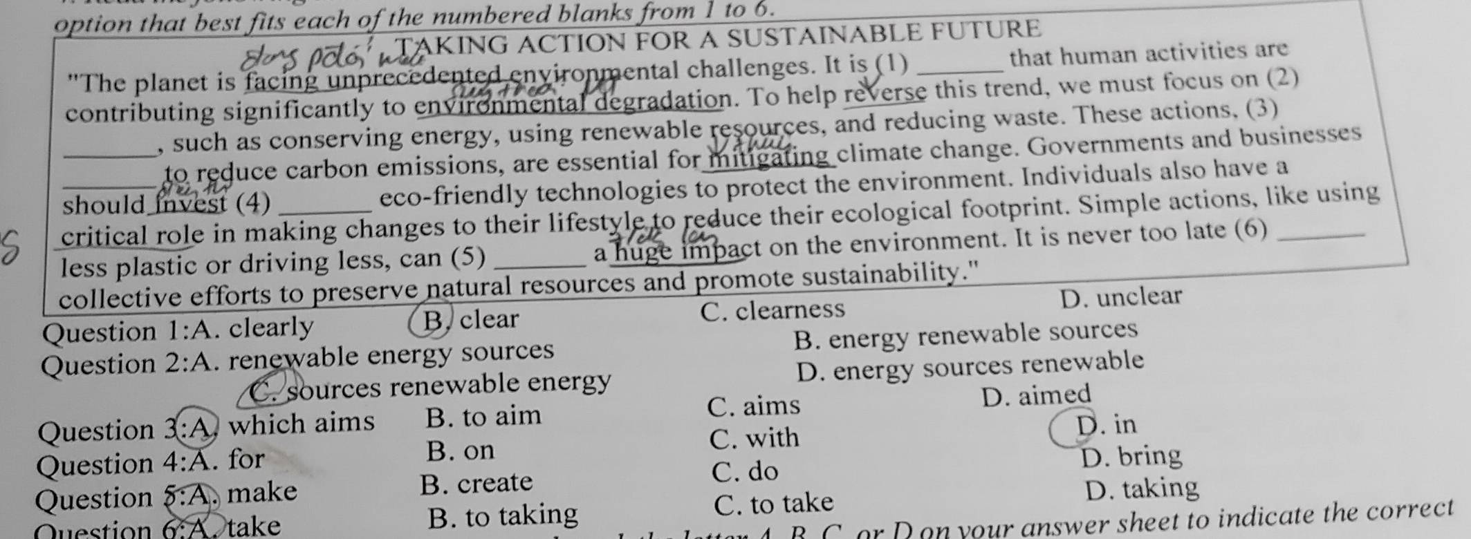 option that best fits each of the numbered blanks from 1 to 6.
TẠKING ACTION FOR A SUSTAINABLE FUTURE
The planet is facing unprecedented environmental challenges. It is (1) _that human activities are
contributing significantly to environmental degradation. To help reverse this trend, we must focus on (2)
_, such as conserving energy, using renewable resources, and reducing waste. These actions. (3)
to reduce carbon emissions, are essential for mitigating climate change. Governments and businesses
_should invest (4)_ eco-friendly technologies to protect the environment. Individuals also have a
critical role in making changes to their lifestyle to reduce their ecological footprint. Simple actions, like using
less plastic or driving less, can (5) a huge impact on the environment. It is never too late (6)_
collective efforts to preserve natural resources and promote sustainability."
Question 1:A . clearly B, clear C. clearness
D. unclear
Question 2:A . renewable energy sources B. energy renewable sources
C. sources renewable energy D. energy sources renewable
C. aims D. aimed
Question 3:A which aims B. to aim
Question 4:A . for B. on
C. with
D. in
B. create C. do
D. bring
Question  :overline A. make
6:A Stake B. to taking C. to take
D. taking
B C or D on your answer sheet to indicate the correct