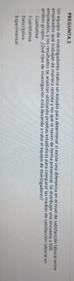 PREGUNTA 2
Un equipo de investigadores realiza un estudio para determinar si existe una diferencia en el nivel de satisfacción laboral entre
empleados que trabajan de manera remota y los que lo hacen de forma presencial. Se distribuye una encuesta a 500
empleados, y los resultados se analizan utilizando pruebas estadísticas para comparar las medias de satisfacción laboral en
ambos grupos. ¿Qué tipo de investigación está llevando a cabo el equipo de investigadores?
Cualitativa
Cuantitativa
Descriptiva
Experimental