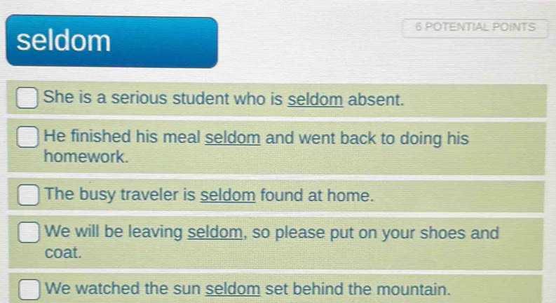 seldom 
6 POTENTIAL POINTS 
She is a serious student who is seldom absent. 
He finished his meal seldom and went back to doing his 
homework. 
The busy traveler is seldom found at home. 
We will be leaving seldom, so please put on your shoes and 
coat. 
We watched the sun seldom set behind the mountain.