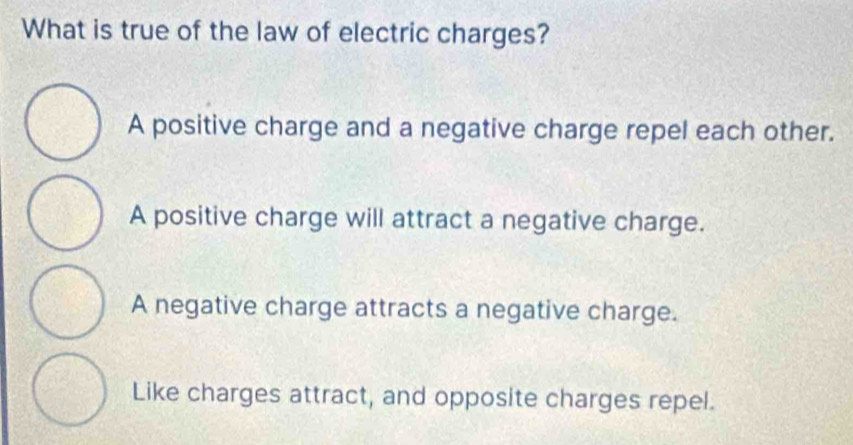 What is true of the law of electric charges?
A positive charge and a negative charge repel each other.
A positive charge will attract a negative charge.
A negative charge attracts a negative charge.
Like charges attract, and opposite charges repel.