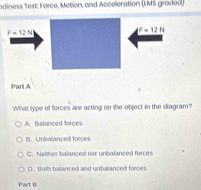 adiness Test: Force, Motion, and Acceleration (LMS graded)
F=12N
F=12N
Part A
What type of forces are acting on the object in the diagram?
A. Balanced forces
B. Unbalanced forces
C. Neither balanced nor unbalanced forces
D. Both balanced and unbalanced forces
Part B