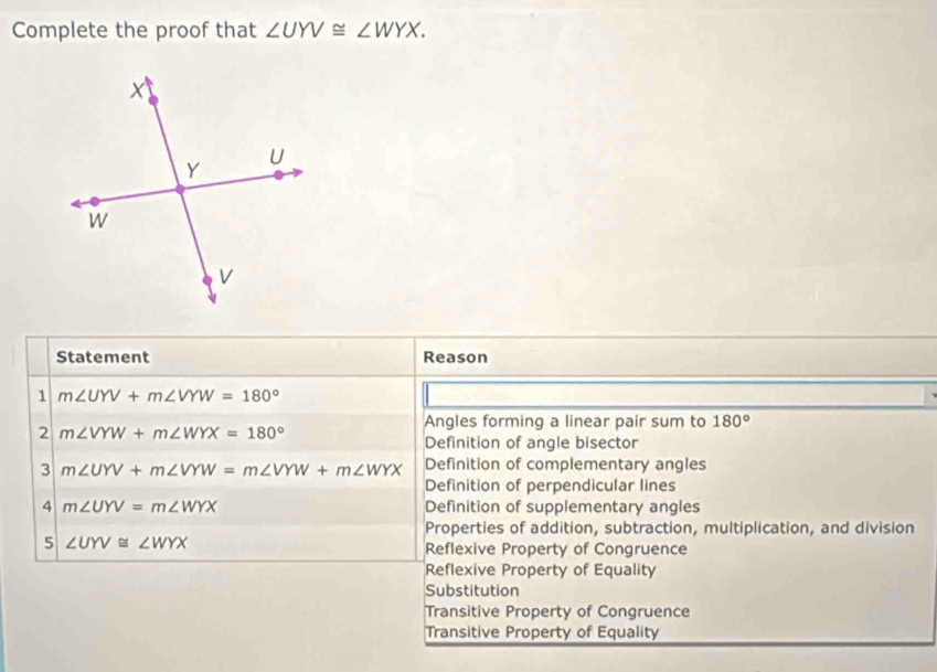 Complete the proof that ∠ UYV≌ ∠ WYX. 
Statement Reason
1 m∠ UYV+m∠ VYW=180°
2 m∠ VYW+m∠ WYX=180°
Angles forming a linear pair sum to 180°
Definition of angle bisector
3 m∠ UYV+m∠ VYW=m∠ VYW+m∠ WYX Definition of complementary angles
Definition of perpendicular lines
4 m∠ UYV=m∠ WYX Definition of supplementary angles
Properties of addition, subtraction, multiplication, and division
5 ∠ UYV≌ ∠ WYX
Reflexive Property of Congruence
Reflexive Property of Equality
Substitution
Transitive Property of Congruence
Transitive Property of Equality