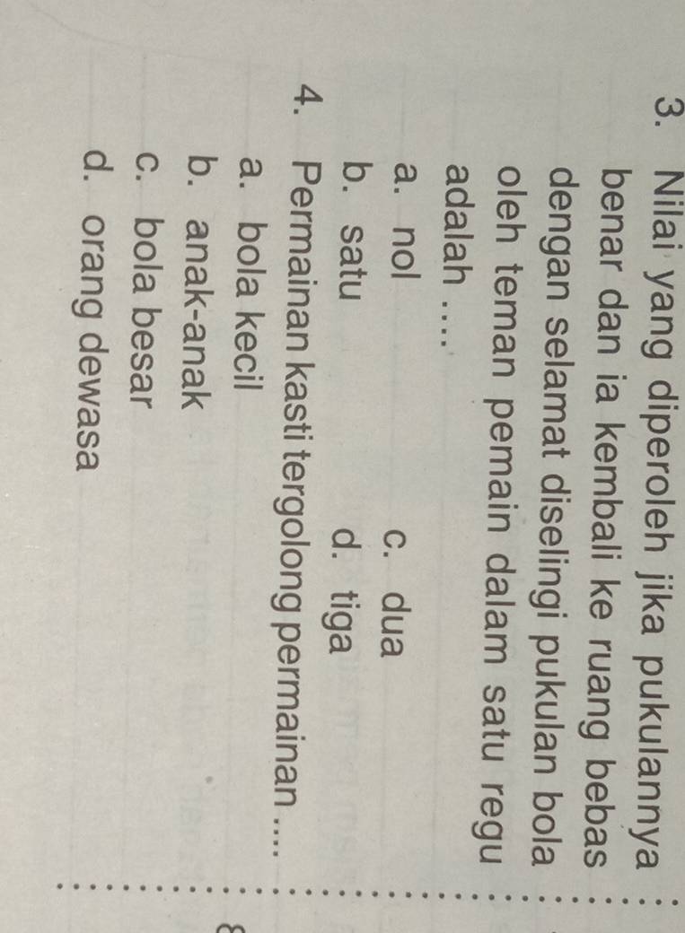 Nilai yang diperoleh jika pukulannya
benar dan ia kembali ke ruang bebas
dengan selamat diselingi pukulan bola
oleh teman pemain dalam satu regu
adalah ....
a. nol
c. dua
b. satu dá tiga
4. Permainan kasti tergolong permainan ....
a. bola kecil
b. anak-anak
c. bola besar
d. orang dewasa