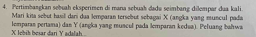 Pertimbangkan sebuah eksperimen di mana sebuah dadu seimbang dilempar dua kali. 
Mari kita sebut hasil dari dua lemparan tersebut sebagai X (angka yang muncul pada 
lemparan pertama) dan Y (angka yang muncul pada lemparan kedua). Peluang bahwa
X lebih besar dari Y adalah...