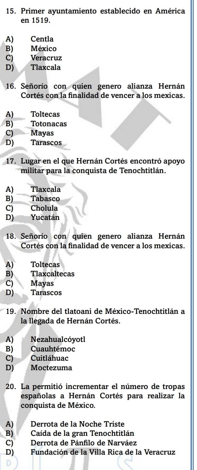 Primer ayuntamiento establecido en América
en 1519.
A) Centla
B) México
C) Veracruz
D) Tlaxcala
16. Señorío con quien genero alianza Hernán
Cortés con la finalidad de vencer a los mexicas.
A) Toltecas
B) Totonacas
C) Mayas
D) Tarascos
17. Lugar en el que Hernán Cortés encontró apoyo
militar para la conquista de Tenochtitlán.
A) Tlaxcala
B)___ Tabasco
C) Cholula
D) Yucatán
18. Señorío con quien genero alianza Hernán
Cortés con la finalidad de vencer a los mexicas.
A) Toltecas
B) Tlaxcaltecas
C)  Mayas
D) Tarascos
19. Nombre del tlatoani de México-Tenochtitlán a
la llegada de Hernán Cortés.
A) Nezahualcóyotl
B) Cuauhtémoc
C) Cuitláhuac
D) Moctezuma
20. La permitió incrementar el número de tropas
españolas a Hernán Cortés para realizar la
conquista de México.
A) Derrota de la Noche Triste
B) Caída de la gran Tenochtitlán
C) Derrota de Pánfilo de Narváez
D) Fundación de la Villa Rica de la Veracruz