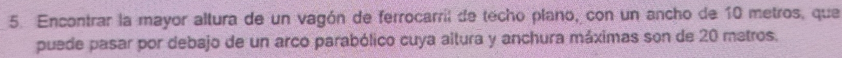 Encontrar la mayor altura de un vagón de ferrocarril de techo plano, con un ancho de 10 metros, que 
puede pasar por debajo de un arco parabólico cuya altura y anchura máximas son de 20 matros.