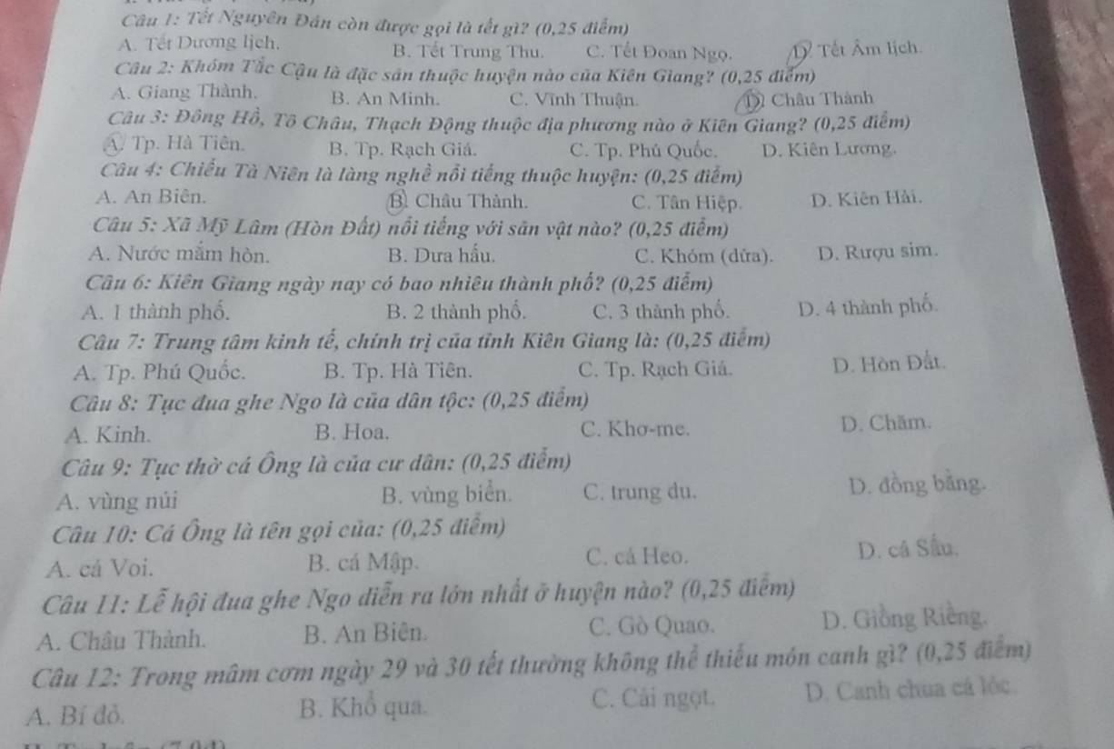 Tết Nguyên Đán còn được gọi là tết gì? (0,25 điểm)
A. Tết Dương lịch. B. Tết Trung Thu. C. Tết Đoan Ngọ. Tết Âm lịch.
Câu 2: Khóm Tắc Cậu là đặc sản thuộc huyện nào của Kiên Giang? (0,25 điểm)
A. Giang Thành, B. An Minh. C. Vĩnh Thuận. Châu Thành
Câu 3: Đông Hồ, Tô Châu, Thạch Động thuộc địa phương nào ở Kiên Giang? (0,25 điểm)
A. Tp. Hà Tiên. B. Tp. Rạch Giá. C. Tp. Phú Quốc. D. Kiên Lương.
Câu 4: Chiếu Tà Niên là làng nghề nổi tiếng thuộc huyện: (0,25 điểm)
A. An Biên. B Châu Thành. C. Tân Hiệp. D. Kiên Hải.
*  Câu 5: Xã Mỹ Lâm (Hòn Đất) nổi tiếng với săn vật nào? (0,25 điểm)
A. Nước mắm hòn. B. Dưa hấu. C. Khóm (dửa). D. Rượu sim.
Câu 6: Kiên Giang ngày nay có bao nhiêu thành phố? (0,25 điểm)
A. 1 thành phố. B. 2 thành phố. C. 3 thành phố. D. 4 thành phố.
Câu 7: Trung tâm kinh tế, chính trị của tỉnh Kiên Giang là: (0,25 điểm)
A. Tp. Phú Quốc. B. Tp. Hà Tiên. C. Tp. Rạch Giá. D. Hòn Đất.
Câu 8: Tục đua ghe Ngo là của dân tộc: (0,25 điểm)
A. Kinh. B. Hoa. C. Khơ-me. D. Chăm.
Câu 9: Tục thờ cá Ông là của cư dân: (0,25 điểm)
A. vùng núi B. vùng biển. C. trung du. D. đồng bằng.
Câu 10: Cá Ông là tên gọi của: (0,25 điểm)
C. cá Heo.
A. cá Voi. B. cá Mập. D. câ Sấu.
Câu II: Lễ hội đua ghe Ngo diễn ra lớn nhất ở huyện nào? (0,25 điểm)
A. Châu Thành. B. An Biên. C. Gò Quao. D. Giồng Riềng.
Câu 12: Trong mâm cơm ngày 29 và 30 tết thường không thể thiếu món canh gì? (0,25 điểm)
C. Cải ngọt.
A. Bí đỏ. B. Khổ qua. D. Canh chua cá lộc.