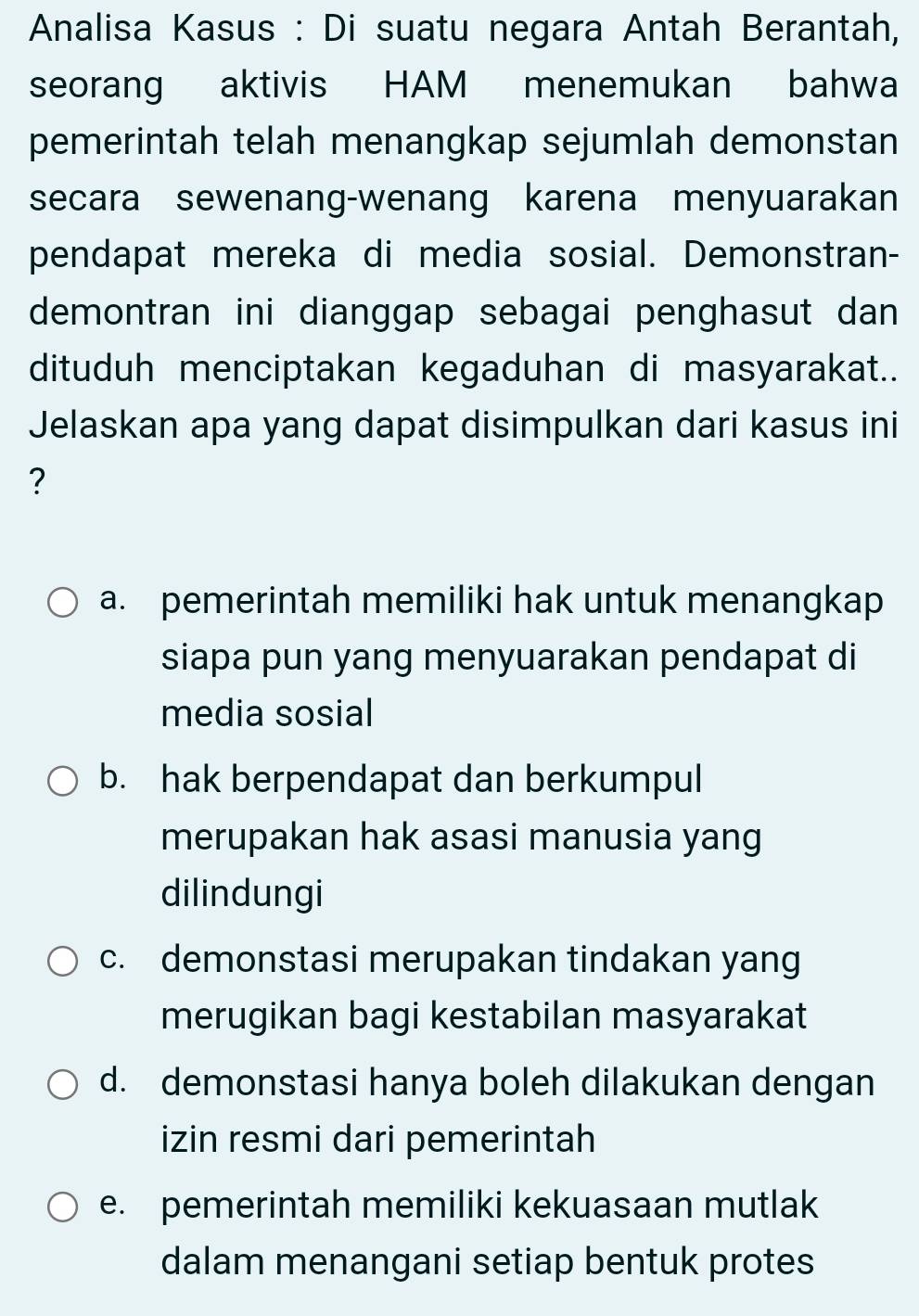 Analisa Kasus : Di suatu negara Antah Berantah,
seorang aktivis HAM menemukan bahwa
pemerintah telah menangkap sejumlah demonstan
secara sewenang-wenang karena menyuarakan
pendapat mereka di media sosial. Demonstran-
demontran ini dianggap sebagai penghasut dan 
dituduh menciptakan kegaduhan di masyarakat..
Jelaskan apa yang dapat disimpulkan dari kasus ini
?
a. pemerintah memiliki hak untuk menangkap
siapa pun yang menyuarakan pendapat di
media sosial
b. hak berpendapat dan berkumpul
merupakan hak asasi manusia yang
dilindungi
c. demonstasi merupakan tindakan yang
merugikan bagi kestabilan masyarakat
d. demonstasi hanya boleh dilakukan dengan
izin resmi dari pemerintah
e. pemerintah memiliki kekuasaan mutlak
dalam menangani setiap bentuk protes