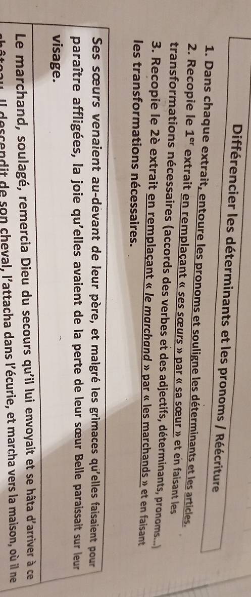 Différencier les déterminants et les pronoms / Réécriture 
1. Dans chaque extrait, entoure les pronoms et souligne les déterminants et les articles. 
2. Recopie le 1^(er) extrait en remplaçant « ses sœurs » par « sa sœur » et en faisant les 
transformations nécessaires (accords des verbes et des adjectifs, déterminants, pronoms...) 
3. Recopie le 2è extrait en remplaçant « le marchand » par « les marchands » et en faisant 
les transformations nécessaires. 
Ses sœurs venaient au-dévant de leur père, et malgré les grimaces qu'elles faisaient pour 
paraître affligées, la joie qu'elles avaient de la perte de leur sœur Belle paraissait sur leur 
visage. 
Le marchand, soulagé, remercia Dieu du secours qu'il lui envoyait et se hâta d'arriver à ce 
Il descendit de son cheval, l'attacha dans l'écurie, et marcha vers la maison, où il ne