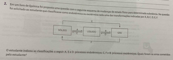 Em um livro de Química foi proposta uma questão com o seguinte esquema de mudanças de estado físico para determinada substância. Na questão 
foi solicitado ao estudante que classificasse como endotérmica ou exotérmica cada uma das transformações indicadas por A, B, C, D, E, F. 
O estudante indicou as classificações a seguir. A, E e D : processos endotérmicos; C, F e B: processos exotérmicos. Quais foram os erros cometidos 
pelo estudante?