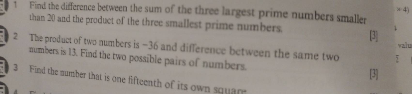 times 4) 
1 Find the difference between the sum of the three largest prime numbers smaller 
than 20 and the product of the three smallest prime numbers. 
[3] 
valu 
2 The product of two numbers is −36 and difference between the same two 
numbers is 13. Find the two possible pairs of numbers. 
[3] 
3 Find the number that is one fifteenth of its own squar