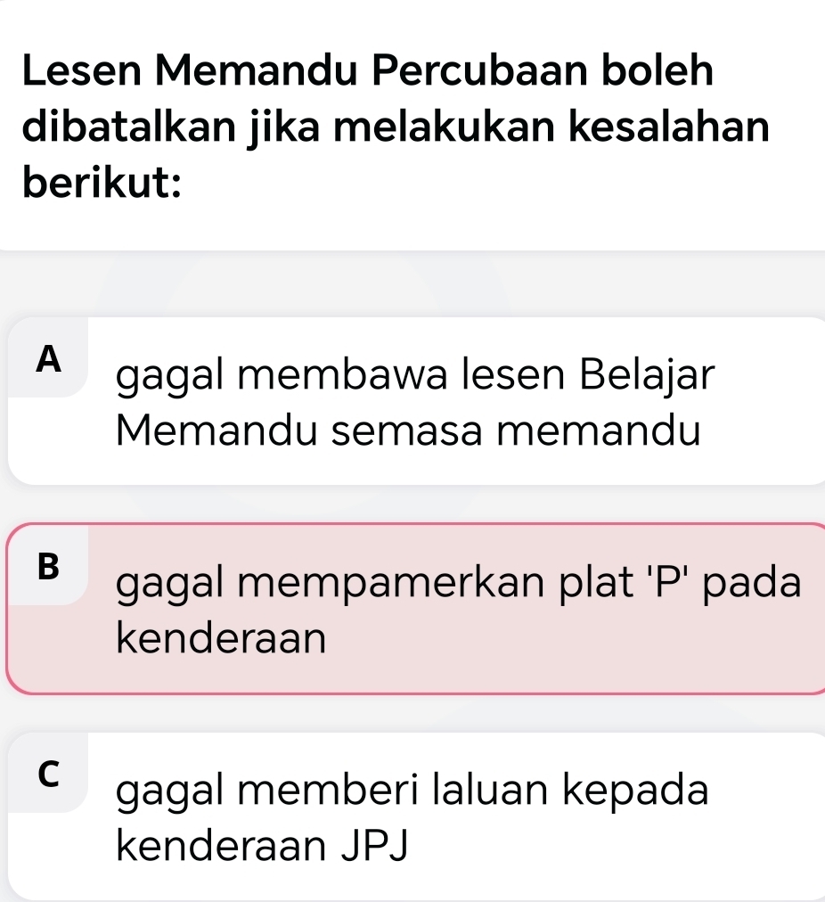 Lesen Memandu Percubaan boleh
dibatalkan jika melakukan kesalahan
berikut:
A gagal membawa lesen Belajar
Memandu semasa memandu
B gagal mempamerkan plat 'P' pada
kenderaan
C gagal memberi laluan kepada
kenderaan JPJ