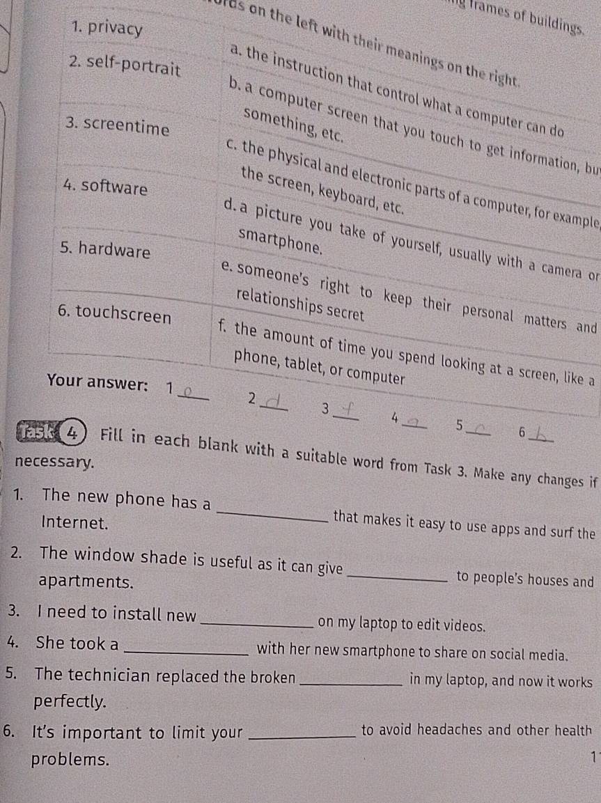 frames of buildings. 
1. privacy 
ds on the left with their meanings on the right 
2. self-portrait 
a. the instruction that control what a computer can do 
3. screentime 
something, etc. 
o. a computer screen that you touch to get information, bu 
c. the physical and electronic parts of a computer, for example 
4. software 
the screen, keyboard, etc. 
d. a picture you take of yourself, usually with a camera or 
smartphone. 
5. hardware 
e. someone's right to keep their personal matters and 
relationships secret 
6. touchscreen 
f. the amount of time you spend looking at a screen, like a 
phone, tablet, or computerr 
Your answer: 1_ 2_ 3_ 4_ 5 
6 
258 4) Fill in each blank with a suitable word from Task 3. Make any changes if 
necessary. 
1. The new phone has a _that makes it easy to use apps and surf the 
Internet. 
2. The window shade is useful as it can give _to people’s houses and 
apartments. 
3. I need to install new_ on my laptop to edit videos. 
4. She took a _with her new smartphone to share on social media. 
5. The technician replaced the broken _in my laptop, and now it works 
perfectly. 
6. It's important to limit your _to avoid headaches and other health 
problems. 1