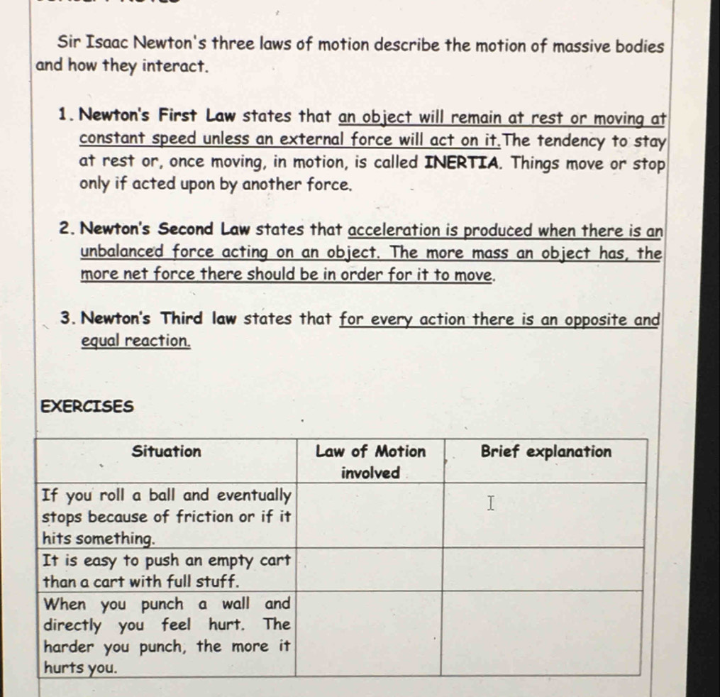 Sir Isaac Newton's three laws of motion describe the motion of massive bodies 
and how they interact. 
1. Newton's First Law states that an object will remain at rest or moving at 
constant speed unless an external force will act on it.The tendency to stay 
at rest or, once moving, in motion, is called INERTIA. Things move or stop 
only if acted upon by another force. 
2. Newton's Second Law states that acceleration is produced when there is an 
unbalanced force acting on an object. The more mass an object has, the 
more net force there should be in order for it to move. 
3. Newton's Third law states that for every action there is an opposite and 
equal reaction. 
EXERCISES