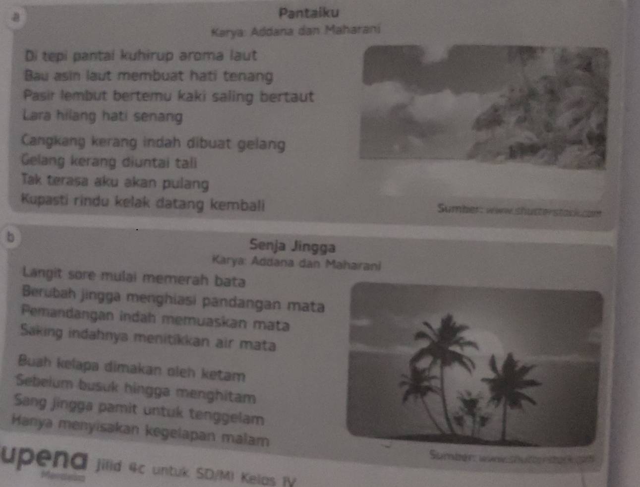 Pantaiku 
Karya: Addana dan Maharani 
Di tepi pantal kuhirup aroma laut 
Bau asin laut membuat hati tenang 
Pasir lembut bertemu kaki saling bertaut 
Lara hilang hati senang 
Cangkang kerang indah dibuat gelang 
Gelang kerang diuntai tali 
Tak terasa aku akan pulang 
Kupasti rindu kelak datang kembali 
Sumber: www shutterstack com 
b 
Senja Jingga 
Karya: Addana dan Maharani 
Langit sore mulai memerah bata 
Berubah jingga menghiasi pandangan mata 
Pemandangan indah memuaskan mata 
Saking indahnya menitikkan air mata 
Buah kelapa dimakan oleh ketam 
Sebelum busuk hingga menghitam 
Sang jingga pamit untuk tenggelam 
Hanya menyisakan kegelapan malam 
Sumber: wvi Shuenter pan 
upena jilid 4c untuk SD/M) Kelas TV