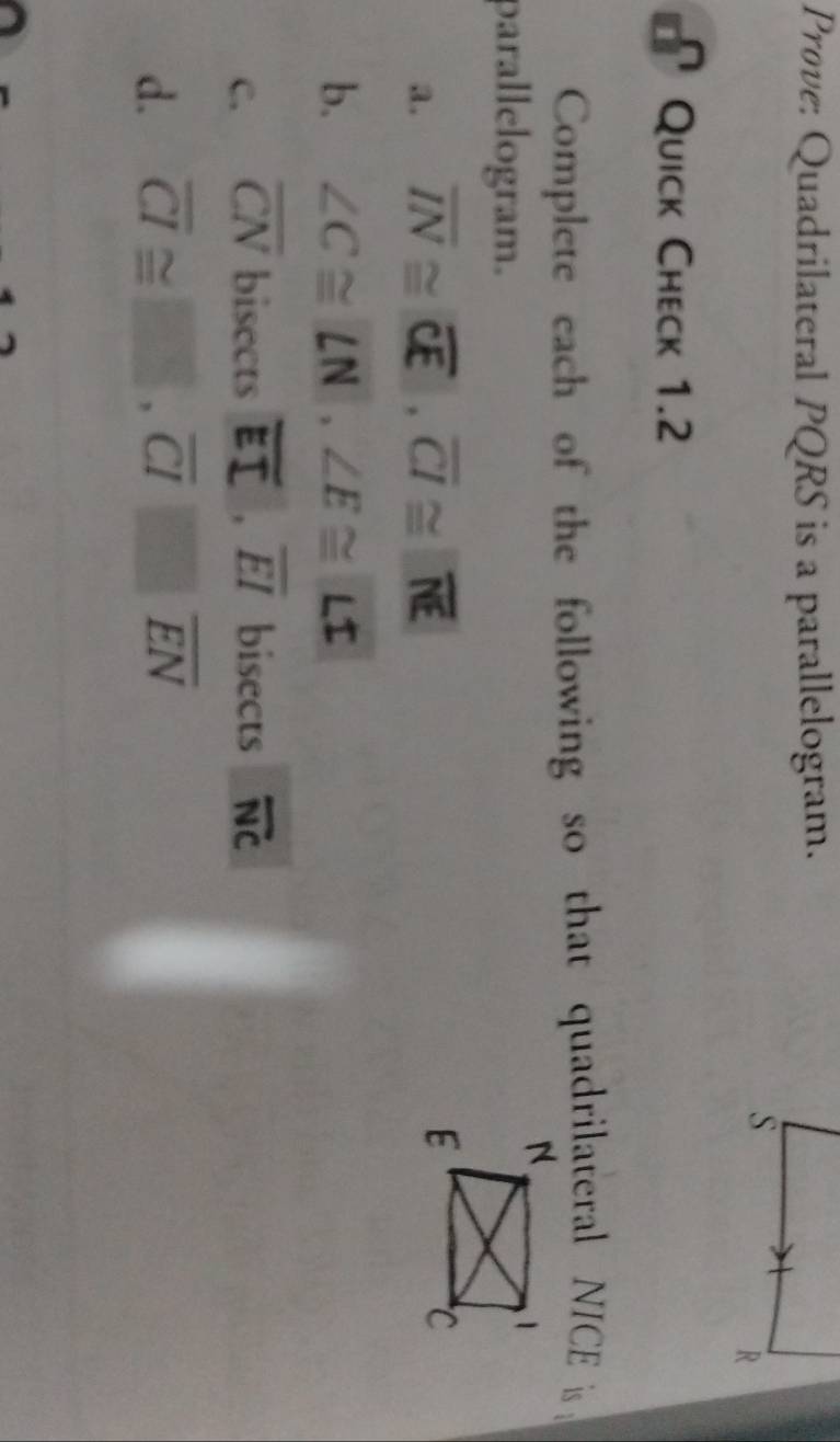 Prove: Quadrilateral PQRS is a parallelogram. 
Quick Check 1.2 
Complete each of the following so that quadrilateral NICE is 
parallelogram. 
a. overline IN≌ overline CE, overline CI≌ overline NE
b. ∠ C≌ ∠ N, ∠ E≌ ∠ I
c. overline CN bisects overline EI, overline EI bisects overline NC
d. overline CI≌ _ , overline CI≌ overline EN