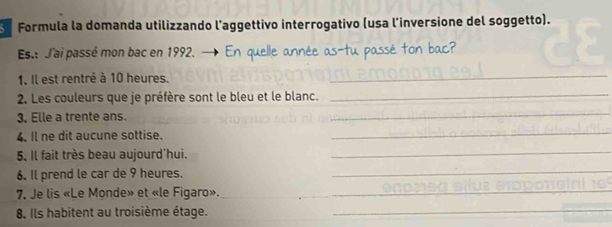 Formula la domanda utilizzando l’aggettivo interrogativo (usa l'inversione del soggetto). 
Est J'ai passé mon bac en 1992. 
1. Il est rentré à 10 heures. 
_ 
2. Les couleurs que je préfère sont le bleu et le blanc._ 
3. Elle a trente ans. 
_ 
4. Il ne dit aucune sottise. 
_ 
5. Il fait très beau aujourd'hui. 
_ 
6. Il prend le car de 9 heures. 
_ 
7. Je lis «Le Monde» et «le Figaro».__ 
8. Ils habitent au troisième étage._