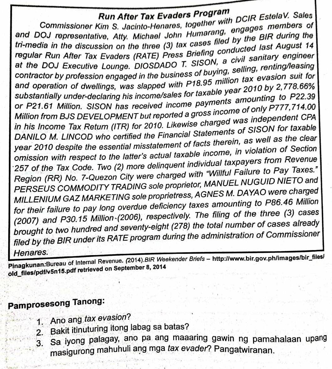 Run After Tax Evaders Program
Commissioner Kim S. Jacinto-Henares, together with DCIR EstelaV. Sales
and DOJ representative, Atty. Michael John Humarang, engages members of
tri-media in the discussion on the three (3) tax cases filed by the BIR during the
regular Run After Tax Evaders (RATE) Press Briefing conducted last August 14
at the DOJ Executive Lounge. DIOSDADO T. SISON, a civil sanitary engineer
contractor by profession engaged in the business of buying, selling, renting/leasing
and operation of dwellings, was slapped with P18.95 million tax evasion suit for
substantially under-declaring his income/sales for taxable year 2010 by 2,778.66%
or P21.61 Million. SISON has received income payments amounting to P22.39
Million from BJS DEVELOPMENT but reported a gross income of only P777,714.00
in his Income Tax Return (ITR) for 2010. Likewise charged was independent CPA
DANILO M. LINCOD who certified the Financial Statements of SISON for taxable
year 2010 despite the essential misstatement of facts therein, as well as the clear
omission with respect to the latter's actual taxable income, in violation of Section
257 of the Tax Code. Two (2) more delinquent individual taxpayers from Revenue
Region (RR) No. 7-Quezon City were charged with “Willful Failure to Pay Taxes.”
PERSEUS COMMODITY TRADING sole proprietor, MANUEL NUGUID NIETO and
MILLENIUM GAZ MARKETING sole proprietress, AGNES M. DAYAO were charged
for their failure to pay long overdue deficiency taxes amounting to P86.46 Million
(2007) and P30.15 Million (2006), respectively. The filing of the three (3) cases
brought to two hundred and seventy-eight (278) the total number of cases already
filed by the BIR under its RATE program during the administration of Commissioner
Henares.
Pinagkunan:Bureau of Internal Revenue. (2014).B/R Weekender Briefs - http://www.bir.gov.ph/images/bir_files/
old_files/pdf/v5n15.pdf retrieved on September 8, 2014
Pamprosesong Tanong:
1. Ano ang tax evasion?
2. Bakit itinuturing itong labag sa batas?
3. Sa iyong palagay, ano pa ang maaaring gawin ng pamahalaan upang
masigurong mahuhuli ang mga tax evader? Pangatwiranan.