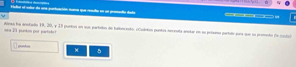 tsttística deocríptiva 
Hallar el valor de una puntuación nueva que resulte en un promedio dado
39
Alexa ha anotado 19, 20, y 23 puntos en sus partidos de baloncesto. ¿Cuántos puntos necesita anotar en su próximo partido para que su promedio (la media) 
sea 21 puntos por partido? 
puntos × 5