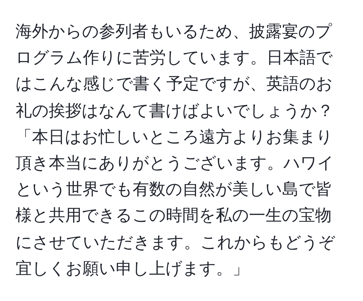 海外からの参列者もいるため、披露宴のプログラム作りに苦労しています。日本語ではこんな感じで書く予定ですが、英語のお礼の挨拶はなんて書けばよいでしょうか？「本日はお忙しいところ遠方よりお集まり頂き本当にありがとうございます。ハワイという世界でも有数の自然が美しい島で皆様と共用できるこの時間を私の一生の宝物にさせていただきます。これからもどうぞ宜しくお願い申し上げます。」