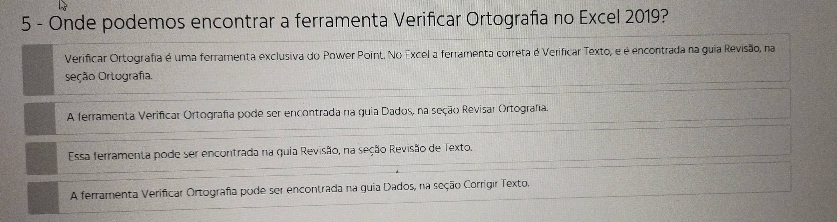 Onde podemos encontrar a ferramenta Verificar Ortografia no Excel 2019?
Verificar Ortografia é uma ferramenta exclusiva do Power Point. No Excel a ferramenta correta é Verificar Texto, e é encontrada na guia Revisão, na
seção Ortografia.
A ferramenta Verificar Ortografia pode ser encontrada na guia Dados, na seção Revisar Ortografia.
Essa ferramenta pode ser encontrada na guia Revisão, na seção Revisão de Texto.
A ferramenta Verificar Ortografia pode ser encontrada na guia Dados, na seção Corrigir Texto.