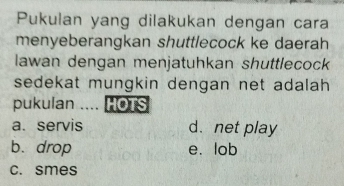 Pukulan yang dilakukan dengan cara
menyeberangkan shuttlecock ke daerah
lawan dengan menjatuhkan shuttlecock
sedekat mungkin dengan net adalah 
pukulan .... HOTS
a. servis d. net play
b. drop e. lob
c. smes