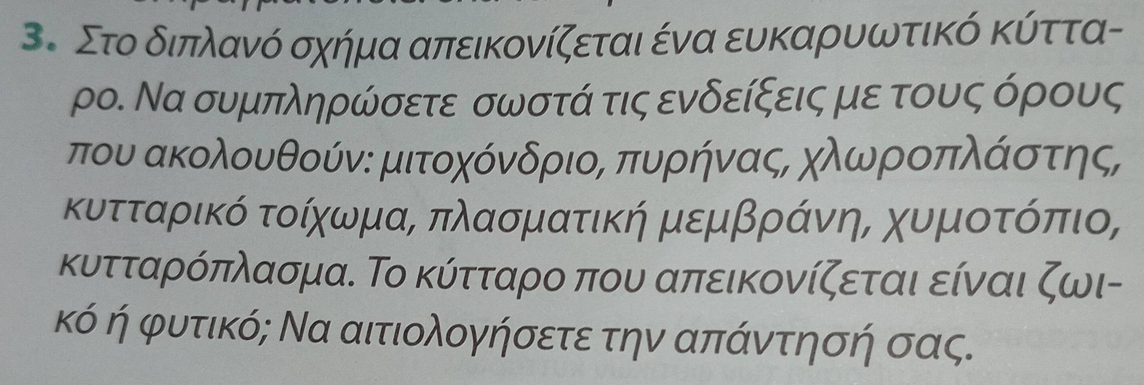 Στο διπλανό σχήμα απεικονίζεται ένα ευκαρυωτικό κύττα- 
ρο. Να συμπληρώσετε σωστά τις ενδείξεις με τους όρους 
που ακολουθούν: μιτοχόνδριοΒ πυρήνας, χλωροπλάίστης, 
κυτταρικό τοίχωμαΒ πλασματική μεμβράνηΒ χυμιοτοόπιο, 
κυτταρόπλασμα. Το κύτταρο που απεικονίζεται είναι ζωι- 
κό ή φυτικό; Να αιτιολογήσετε την απάντησή σας.