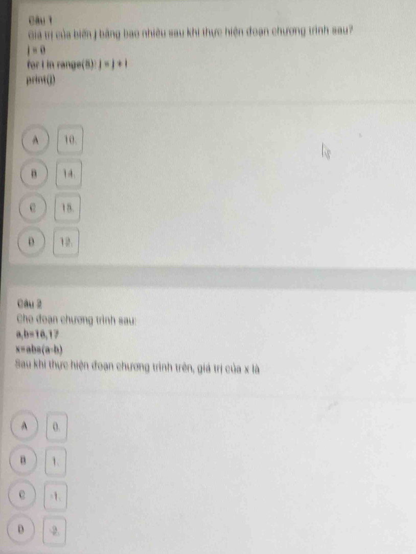 Giá trị của biến j bằng bao nhiêu sau khi thực hiện đoạn chương trình sau?
j=0
for I in range(5): j=j+i
print(j)
A 10.
B 1 4
e 15.
D 12.
Câu 2
Cho đoạn chương trình sau:
a, b=16, 17
x=aba(a-b)
Sau khi thực hiện đoạn chương trình trên, giá trị của x là
A 0.
B 1.
e -1 、
D -2
