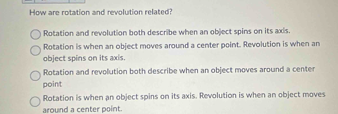 How are rotation and revolution related?
Rotation and revolution both describe when an object spins on its axis.
Rotation is when an object moves around a center point. Revolution is when an
object spins on its axis.
Rotation and revolution both describe when an object moves around a center
point
Rotation is when an object spins on its axis. Revolution is when an object moves
around a center point.