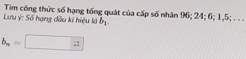 Tim công thức số hạng tổng quát của cấp số nhân 96; 24; 6; 1, 5; . .. 
Lưu ý : Số hạng đầu kỉ hiệu là b_1.
b_n=□