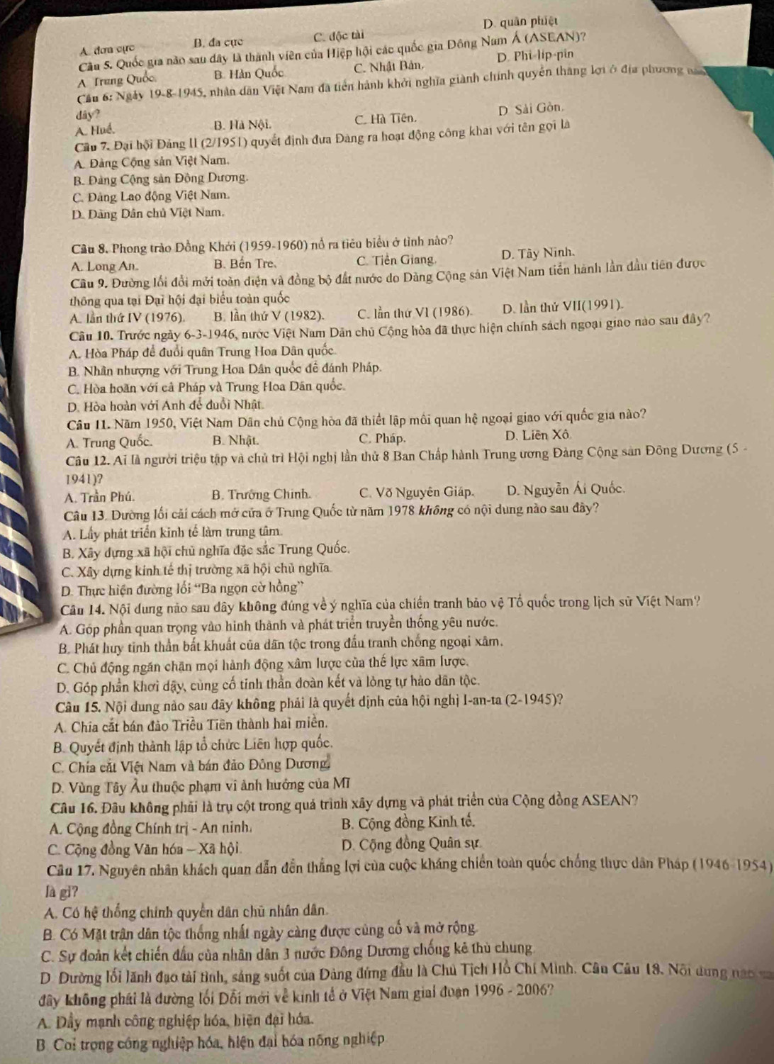 D. quân phiệt
A. đơa cực B. đa cục C. độc tài
Cầu 5. Quốc gia nào sau dây là thành viên của Hiệp hội các quốc gia Đồng Nam Á (ASEAN)?
A Trung Quốc B. Hàn Quốc C. Nhật Bản, D. Phi-lip-pin
Cầu 6: Ngày 19-8-1945, nhân dân Việt Nam đã tiền hành khởi nghĩa giành chính quyền thắng lợi ở địa phương na
day ?
A. Huể, B. Hà Nội. C. Hà Tiên. D Sải Gòn.
Cầu 7. Đại hội Đảng II (2/1951) quyết định đưa Đàng ra hoạt động công khai với tên gọi là
A Đảng Cộng sản Việt Nam.
B. Đảng Cộng sản Đồng Dương.
C. Đảng Lao động Việt Nam
D. Dãng Dân chủ Việt Nam.
Cầu 8. Phong trào Đồng Khởi (1959-1960) nổ ra tiêu biểu ở tình nào?
A. Long An. B. Bến Tre. C. Tiền Giang. D. Tây Ninh.
Cầu 9. Đường lối đổi mới toàn diện và đồng bộ đất nước do Dùng Cộng sản Việt Nam tiền hành lần đầu tiên được
thông qua tại Đại hội đại biểu toàn quốc
A. lần thứ IV (1976). B. lần thứ V (1982). C. lần thứ VI (1986). D. lần thứ VII(1991).
Câu 10. Trước ngày 6-3-1946, nước Việt Nam Dân chủ Cộng hòa đã thực hiện chính sách ngoại giao nào sau đây?
A. Hòa Pháp để đuổi quân Trung Hoa Dân quốc
B. Nhân nhượng với Trung Hoa Dân quốc đề đánh Pháp.
C. Hòa hoãn với cả Pháp và Trung Hoa Dân quốc.
D. Hòa hoàn với Anh để đuổi Nhật
Câu 11. Năm 1950, Việt Nam Dãn chủ Cộng hòa đã thiết lập môi quan hệ ngoại giao với quốc gia nào?
A. Trung Quốc. B. Nhật. C. Pháp. D. Liên Xô
Câu 12. Ai là người triệu tập và chủ trì Hội nghị lần thử 8 Ban Chấp hành Trung ương Đảng Cộng sản Đông Dương (5 -
1941)?
A. Trần Phú. B. Trưởng Chính. C. Võ Nguyên Giáp.  D. Nguyễn Ái Quốc.
Câu 13. Dường lối cãi cách mở cửa ở Trung Quốc từ năm 1978 không có nội dung nào sau đây?
A. Lấy phát triển kinh tế làm trung tâm.
B. Xây dựng xã hội chủ nghĩa đặc sắc Trung Quốc.
C. Xây dựng kính tế thị trường xã hội chủ nghĩa
D. Thực hiện đường lối “Ba ngọn cờ hồng”
Cầu 14. Nội dung não sau đây không đúng về ý nghĩa của chiến tranh bảo vệ Tổ quốc trong lịch sử Việt Nam?
A. Góp phần quan trọng vào hình thành và phát triển truyền thống yêu nước.
B. Phát huy tinh thần bất khuất của dân tộc trong đấu tranh chống ngoại xâm.
C. Chủ động ngăn chặn mọi hành động xâm lược của thế lực xâm lược.
D. Góp phần khơi dậy, cùng cố tinh thần đoàn kết và lỏng tự hào dân tộc.
Câu 15. Nội dung nào sau đây không phải là quyết dịnh của hội nghị I-an-ta (2-1945)?
A. Chia cắt bán đảo Triều Tiên thành hai miền.
B. Quyết định thành lập tổ chức Liên hợp quốc.
C. Chía cắt Việt Nam và bán đảo Đông Dương.
D. Vùng Tây Âu thuộc phạm vi ảnh hướng của Mĩ
Câu 16. Đâu không phải là trụ cột trong quả trình xây dựng và phát triển của Cộng đồng ASEAN?
A. Cộng đồng Chính trị - An ninh. B. Cộng đồng Kinh tế.
C. Cộng đồng Văn hóa - Xã hội D. Cộng đồng Quân sự
Cầu 17. Nguyên nhân khách quan dẫn đến thẳng lợi của cuộc kháng chiến toàn quốc chống thực dân Pháp (1946-1954)
là gi?
A. Có hệ thống chính quyền dân chū nhân dân
B. Có Mặt trận dân tộc thống nhất ngày càng được cùng cố và mở rộng
C. Sự đoàn kết chiến đấu của nhân dân 3 nước Đông Dương chống kê thủ chung
D. Dường lối lãnh đạo tài tình, sảng suốt của Đảng đứng đầu là Chủ Tịch Hồ Chí Minh. Câu Câu 18, Nổi dung nao 
đây không phái là đường lối Đỗi mới về kinh tế ở Việt Nam giai đuạn 1996 - 2006?
A. Dầy mạnh công nghiệp hóa, hiện đại hóa.
B. Coi trọng công nghiệp hóa, hiện đại hóa nông nghiệp