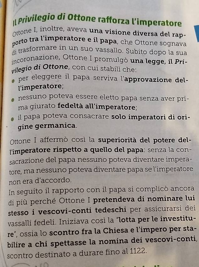 Il Privilegio di Ottone rafforza l’imperatore 
Ottone I, inoltre, aveva una visione diversa del rap- 
porto tra l’imperatore e il papa, che Ottone sognava 
di trasformare in un suo vassallo. Subito dopo la sua 
incoronazione, Ottone I promulgò una legge, il Pri- 
vilegio di Ottone, con cui stabilì che: 
per eleggere il papa serviva l'approvazione del - 
l'imperatore; 
nessuno poteva essere eletto papa senza aver pri- 
ma giurato fedeltà all’imperatore; 
il papa poteva consacrare solo imperatori di ori- 
gine germanica. 
Ottone I affermò così la superiorità del potere del- 
l'imperatore rispetto a quello del papa: senza la con- 
sacrazione del papa nessuno poteva diventare impera- 
tore, ma nessuno poteva diventare papa se l’imperatore 
non era d’accordo. 
In seguito il rapporto con il papa si complicò ancora 
di più perché Ottone I pretendeva di nominare lui 
stesso i vescovi-conti tedeschi per assicurarsi dei 
vassalli fedeli. Iniziava così la “lotta per le investitu- 
re”, ossia lo scontro fra la Chiesa e l’impero per sta- 
bilire a chi spettasse la nomina dei vescovi-conti, 
scontro destinato a durare fino al 1122.