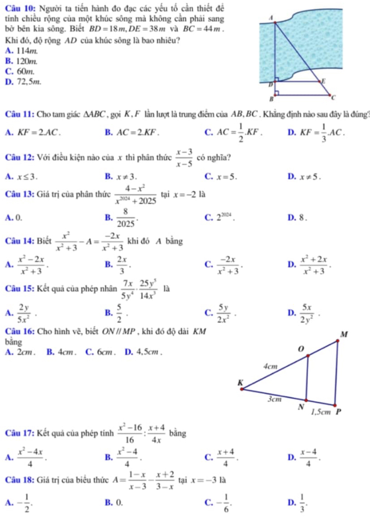 Người ta tiến hành đo đạc các yếu tố cần thiết đề
tính chiều rộng của một khúc sông mà không cần phải sang 
bở bên kia sông. Biết BD=18m,DE=38m và BC=44m.
Khi đó, độ rộng AD của khúc sông là bao nhiêu?
A. 114m.
B. 120m.
C. 60m.
D. 72,5m. 
Câu 11: Cho tam giác △ ABC , gọi K , F lần lượt là trung điểm của AB, BC . Khẳng định nào sau đây là đúng,
A. KF=2.AC. B. AC=2.KF. C. AC= 1/2 .KF. D. KF= 1/3 AC.
Câu 12: Với điều kiện nào ciax : thì phân thức  (x-3)/x-5  có nghĩa?
A. x≤ 3. B. x!= 3. C. x=5. D. x!= 5.
Câu 13: Giá trị của phân thức  (4-x^2)/x^(2024)+2025  tại x=-2 là
A. 0. B.  8/2025 . C. 2^(2004). D. 8 .
Câu 14: Biết  x^2/x^2+3 -A= (-2x)/x^2+3  khi đó A bằng
A.  (x^2-2x)/x^2+3 .  2x/3 .  (-2x)/x^2+3 . D.  (x^2+2x)/x^2+3 .
B.
C.
Câu 15: Kết quả của phép nhân  7x/5y^4 ·  25y^5/14x^3  là
A.  2y/5x^2 ·  5/2 ·  5y/2x^2 · D.  5x/2y^2 ·
B.
C.
Câu 16: Cho hình về, biết ONparallel MP , khi đó độ dài KM
bằng
A. 2cm . B. 4cm . C. 6cm . D. 4,5cm .
Câu 17: Kết quả của phép tính  (x^2-16)/16 : (x+4)/4x  bằng
A.  (x^2-4x)/4 . B.  (x^2-4)/4 . C.  (x+4)/4 . D.  (x-4)/4 .
Câu 18: Giá trị của biểu thức A= (1-x)/x-3 - (x+2)/3-x  tại x=-3 là
A. - 1/2 . B. 0. C. - 1/6 . D.  1/3 .