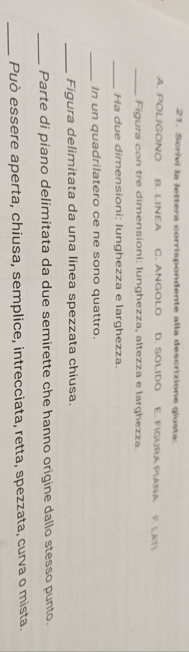 Scrivi la lettera corrispondente alla descrizione giusta:
A. POLIGONO B. LINEA C. ANGOLO D. SOLIDO E. FIGURA PIANA F. LATI
_Figura con tre dimensioni: lunghezza, altezza e larghezza.
_Ha due dimensioni: lunghezza e larghezza.
_In un quadrilatero ce ne sono quattro.
_Figura delimitata da una linea spezzata chiusa.
_Parte di piano delimitata da due semirette che hanno origine dallo stesso punto.
_Può essere aperta, chiusa, semplice, intrecciata, retta, spezzata, curva o mista.