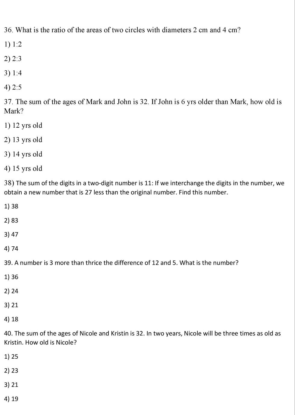 What is the ratio of the areas of two circles with diameters 2 cm and 4 cm?
1) 1:2
2) 2:3
3) 1:4
4) 2:5
37. The sum of the ages of Mark and John is 32. If John is 6 yrs older than Mark, how old is
Mark?
1) 12 yrs old
2) 13 yrs old
3) 14 yrs old
4) 15 yrs old
38) The sum of the digits in a two-digit number is 11 : If we interchange the digits in the number, we
obtain a new number that is 27 less than the original number. Find this number.
1) 38
2) 83
3) 47
4) 74
39. A number is 3 more than thrice the difference of 12 and 5. What is the number?
1) 36
2) 24
3) 21
4) 18
40. The sum of the ages of Nicole and Kristin is 32. In two years, Nicole will be three times as old as
Kristin. How old is Nicole?
1) 25
2) 23
3) 21
4) 19