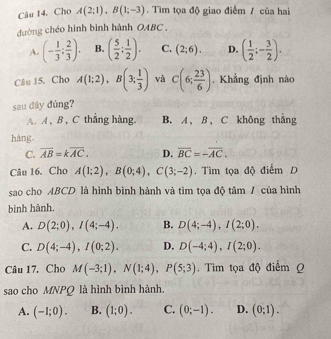 Cho A(2;1), B(1;-3). Tìm tọa độ giao điểm / của hai
đường chéo hình bình hành OABC .
A. (- 1/3 ; 2/3 ). B. ( 5/2 ; 1/2 ). C. (2;6). D. ( 1/2 ;- 3/2 ). 
Câu 15. Cho A(1;2), B(3; 1/3 ) và C(6; 23/6 ). Khẳng định nào
sau đây đúng?
A. A , B , C thắng hàng. B. A , B , C không thắng
hàng.
C. vector AB=kvector AC. D. overline BC=-overline AC. 
Câu 16. Cho A(1;2), B(0;4), C(3;-2). Tìm tọa độ điểm D
sao cho ABCD là hình bình hành và tìm tọa độ tâm / của hình
bình hành.
A. D(2;0), I(4;-4). B. D(4;-4), I(2;0).
C. D(4;-4), I(0;2). D. D(-4;4), I(2;0). 
Câu 17. Cho M(-3;1), N(1;4), P(5;3). Tìm tọa độ điểm Q
sao cho MNPQ là hình bình hành.
A. (-1;0). B. (1;0). C. (0;-1). D. (0;1).