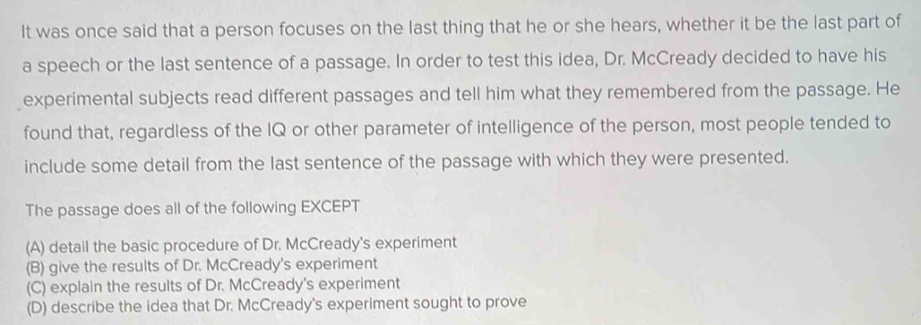 It was once said that a person focuses on the last thing that he or she hears, whether it be the last part of
a speech or the last sentence of a passage. In order to test this idea, Dr. McCready decided to have his
experimental subjects read different passages and tell him what they remembered from the passage. He
found that, regardless of the IQ or other parameter of intelligence of the person, most people tended to
include some detail from the last sentence of the passage with which they were presented.
The passage does all of the following EXCEPT
(A) detail the basic procedure of Dr. McCready's experiment
(B) give the results of Dr. McCready's experiment
(C) explain the results of Dr. McCready's experiment
(D) describe the idea that Dr. McCready's experiment sought to prove