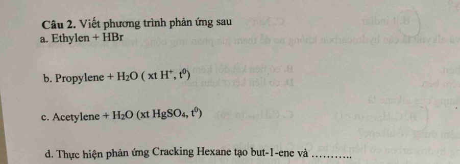 Viết phương trình phản ứng sau 
a. Ethylen + HBr 
b. Propylene +H_2O(xtH^+,t^0)
c. Acetylene +H_2O(xtHgSO_4,t^0)
d. Thực hiện phản ứng Cracking Hexane tạo but-1-ene và_