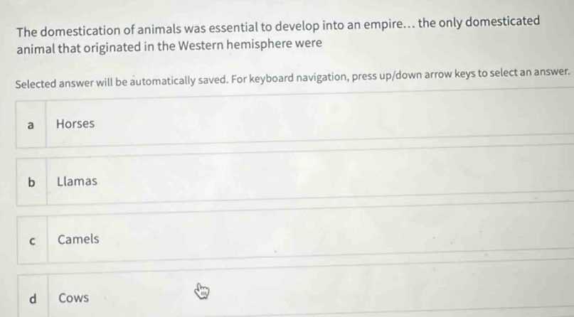 The domestication of animals was essential to develop into an empire.. the only domesticated
animal that originated in the Western hemisphere were
Selected answer will be automatically saved. For keyboard navigation, press up/down arrow keys to select an answer.
a Horses
b Llamas
C Camels
d Cows