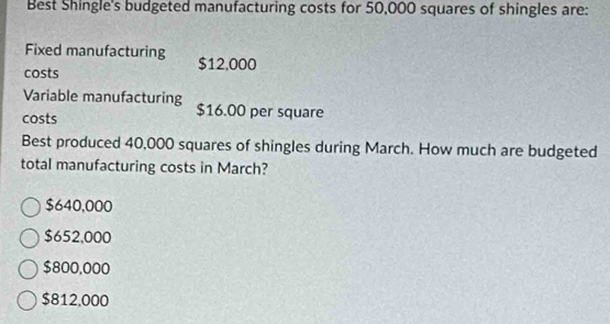 Best Shingle's budgeted manufacturing costs for 50,000 squares of shingles are:
Fixed manufacturing $12,000
costs
Variable manufacturing
costs $16.00 per square
Best produced 40,000 squares of shingles during March. How much are budgeted
total manufacturing costs in March?
$640,000
$652,000
$800,000
$812,000