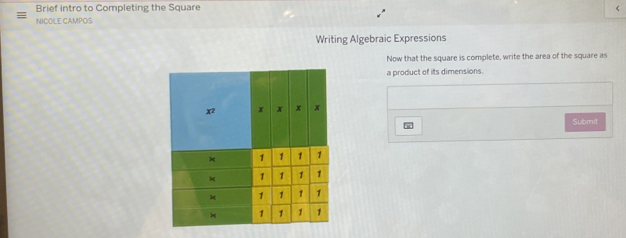 Brief intro to Completing the Square < 
NICOLE CAMPOS 
Writing Algebraic Expressions 
Now that the square is complete, write the area of the square as 
a product of its dimensions. 
w 
Submit