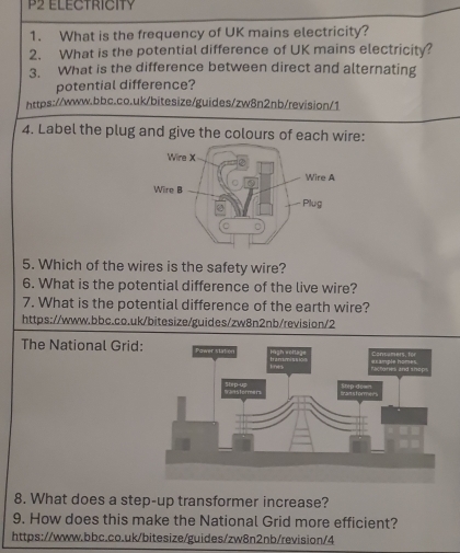 P2 ELECTRICITY 
1. What is the frequency of UK mains electricity? 
2. What is the potential difference of UK mains electricity? 
3. What is the difference between direct and alternating 
potential difference? 
https://www.bbc.co.uk/bitesize/guides/zw8n2nb/revision/1 
4. Label the plug and give the colours of each wire: 
5. Which of the wires is the safety wire? 
6. What is the potential difference of the live wire? 
7. What is the potential difference of the earth wire? 
https://www.bbc.co.uk/bitesize/guides/zw8n2nb/revision/2 
The National Grid: 
8. What does a step-up transformer increase? 
9. How does this make the National Grid more efficient? 
https://www.bbc.co.uk/bitesize/guides/zw8n2nb/revision/4