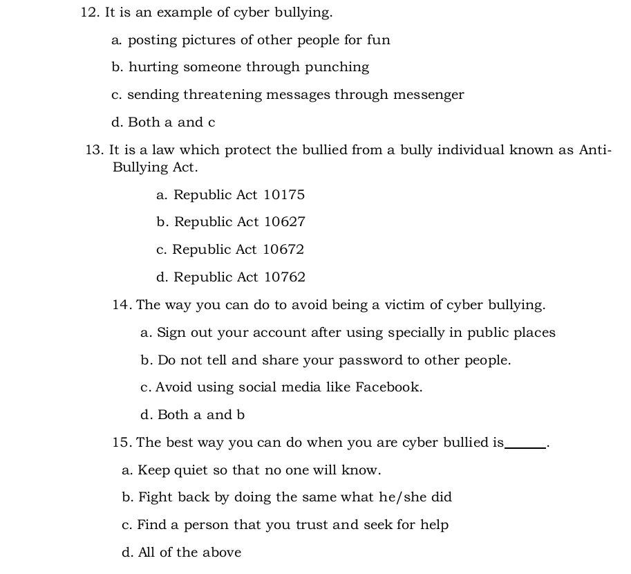 It is an example of cyber bullying.
a. posting pictures of other people for fun
b. hurting someone through punching
c. sending threatening messages through messenger
d. Both a and c
13. It is a law which protect the bullied from a bully individual known as Anti-
Bullying Act.
a. Republic Act 10175
b. Republic Act 10627
c. Republic Act 10672
d. Republic Act 10762
14. The way you can do to avoid being a victim of cyber bullying.
a. Sign out your account after using specially in public places
b. Do not tell and share your password to other people.
c. Avoid using social media like Facebook.
d. Both a and b
15. The best way you can do when you are cyber bullied is_
a. Keep quiet so that no one will know.
b. Fight back by doing the same what he/she did
c. Find a person that you trust and seek for help
d. All of the above